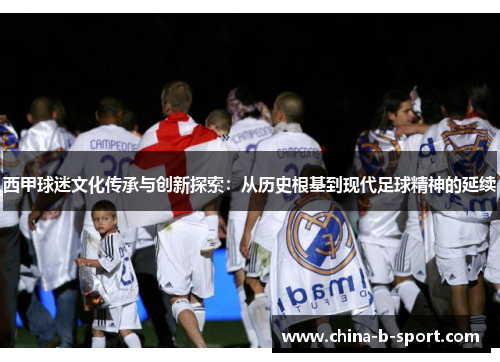 西甲球迷文化传承与创新探索:从历史根基到现代足球精神的延续 西甲球迷文化传承与创新探索:从历史根基到现代足球精神的延续