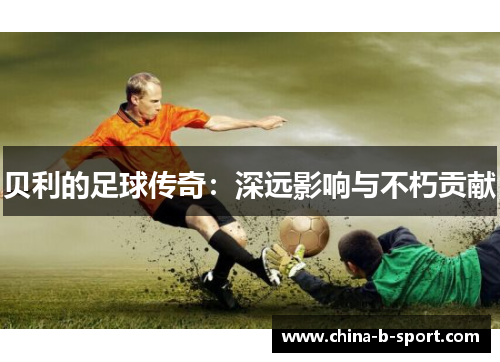 贝利的足球传奇:深远影响与不朽贡献 贝利的足球传奇:深远影响与不朽贡献