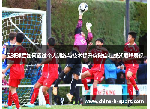 足球球星如何通过个人训练与技术提升突破自我成就巅峰表现 足球球星如何通过个人训练与技术提升突破自我成就巅峰表现