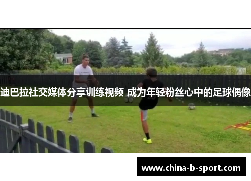 迪巴拉社交媒体分享训练视频 成为年轻粉丝心中的足球偶像 迪巴拉社交媒体分享训练视频 成为年轻粉丝心中的足球偶像