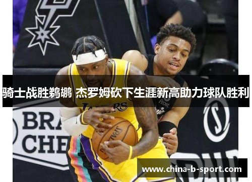 骑士战胜鹈鹕 杰罗姆砍下生涯新高助力球队胜利